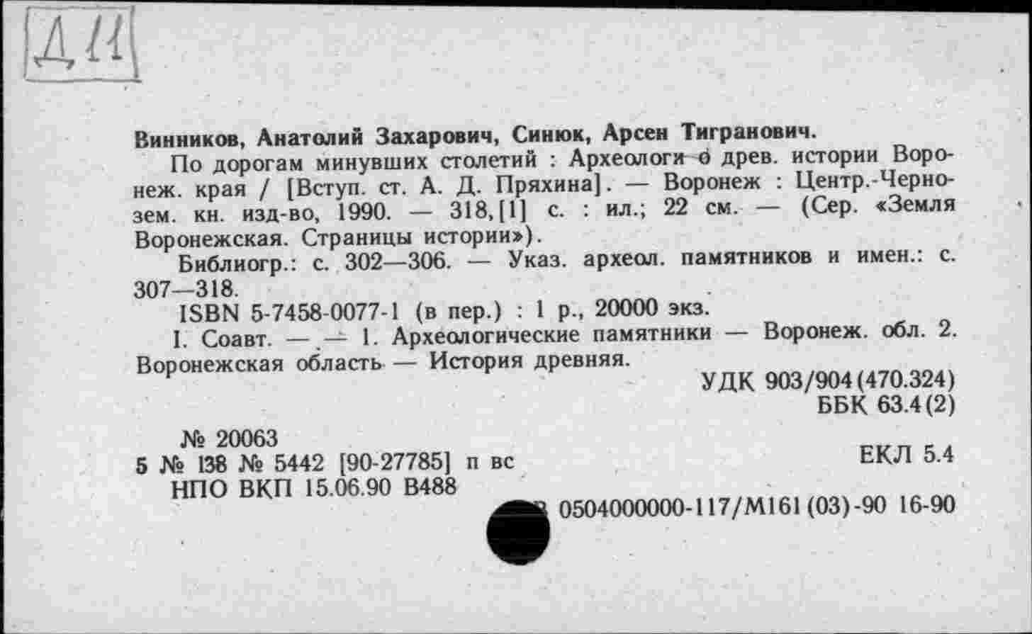 ﻿лд
Винников, Анатолий Захарович, Синюк, Арсен Тигранович.
По дорогам минувших столетий : Археологи о древ, истории Воронеж. края / [Вступ, ст. А. Д. Пряхина]. — Воронеж : Центр.-Черно-зем. кн. изд-во, 1990. — 318,(1] с. : ил.; 22 см. — (Сер. «Земля Воронежская. Страницы истории»),
Библиогр.: с. 302—306. — Указ, археол. памятников и имен.: с. 307—318.
ISBN 5-7458-0077-1 (в пер.) : 1 р., 20000 экз.
1. Соавт. — — 1. Археологические памятники — Воронеж, обл. 2. Воронежская область — История древняя.
УДК 903/904(470.324)
ББК 63.4(2)
№ 20063
5 № 138 Xs 5442 [90-27785] п вс НПО ВКП 15.06.90 В488
ЕКЛ 5.4
0504000000-117/М161 (03)-90 16-90